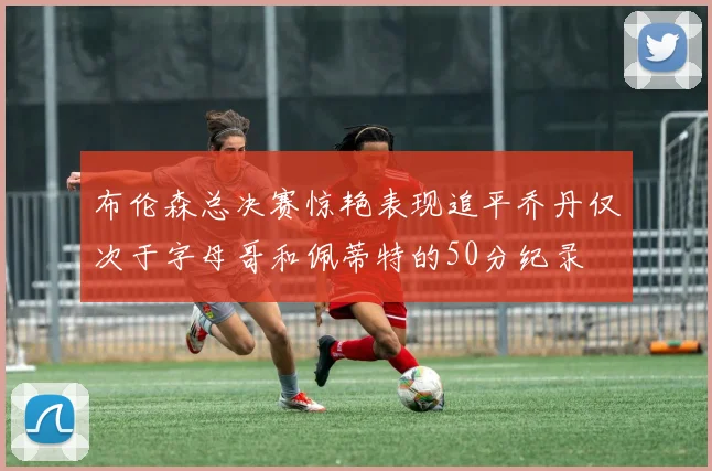 布伦森总决赛惊艳表现追平乔丹仅次于字母哥和佩蒂特的50分纪录