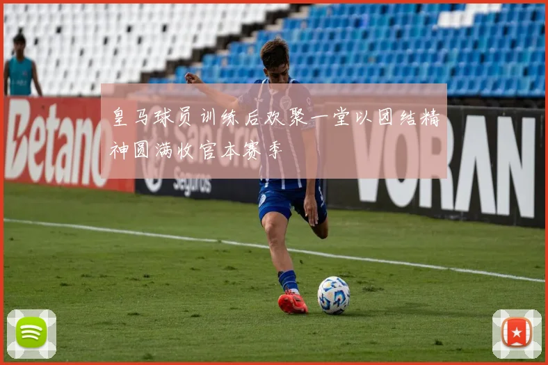 皇马球员训练后欢聚一堂以团结精神圆满收官本赛季