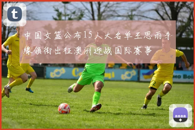 中国女篮公布15人大名单王思雨李缘领衔出征澳洲迎战国际赛事