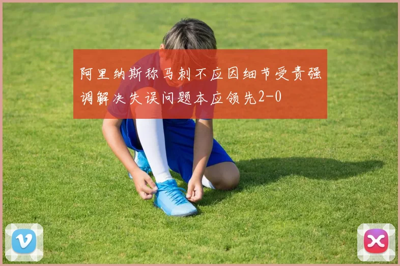 阿里纳斯称马刺不应因细节受责强调解决失误问题本应领先2-0