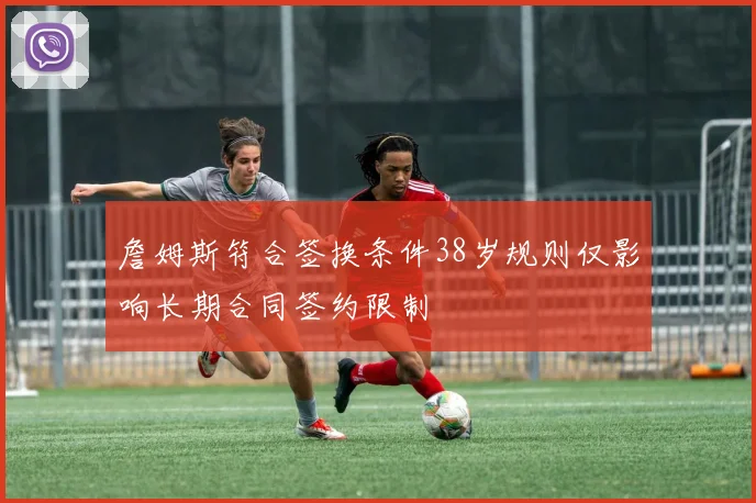 詹姆斯符合签换条件38岁规则仅影响长期合同签约限制