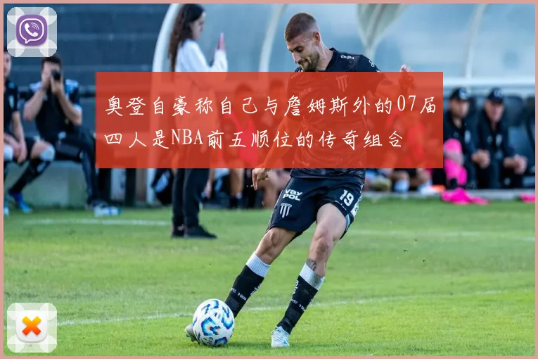 奥登自豪称自己与詹姆斯外的07届四人是NBA前五顺位的传奇组合