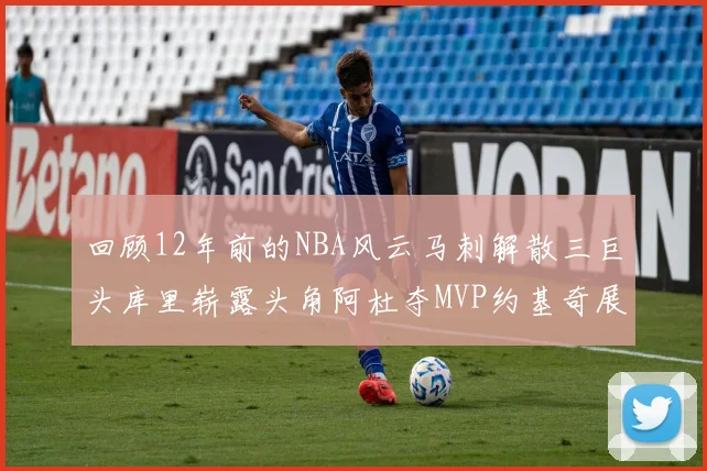 回顾12年前的NBA风云马刺解散三巨头库里崭露头角阿杜夺MVP约基奇展现天赋
