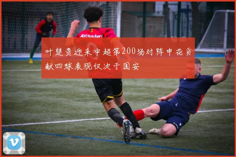 叶楚贵迎来中超第200场对阵申花贡献四球表现仅次于国安
