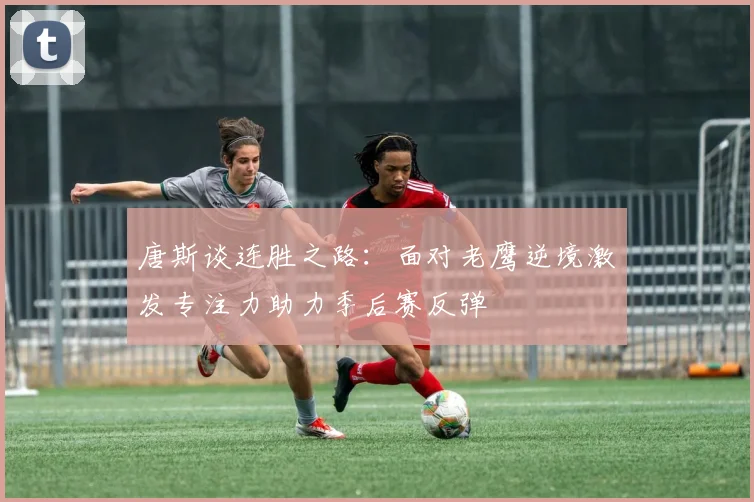 唐斯谈连胜之路：面对老鹰逆境激发专注力助力季后赛反弹