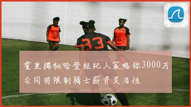 霍里揭秘哈登经纪人策略称3000万合同将限制骑士薪资灵活性